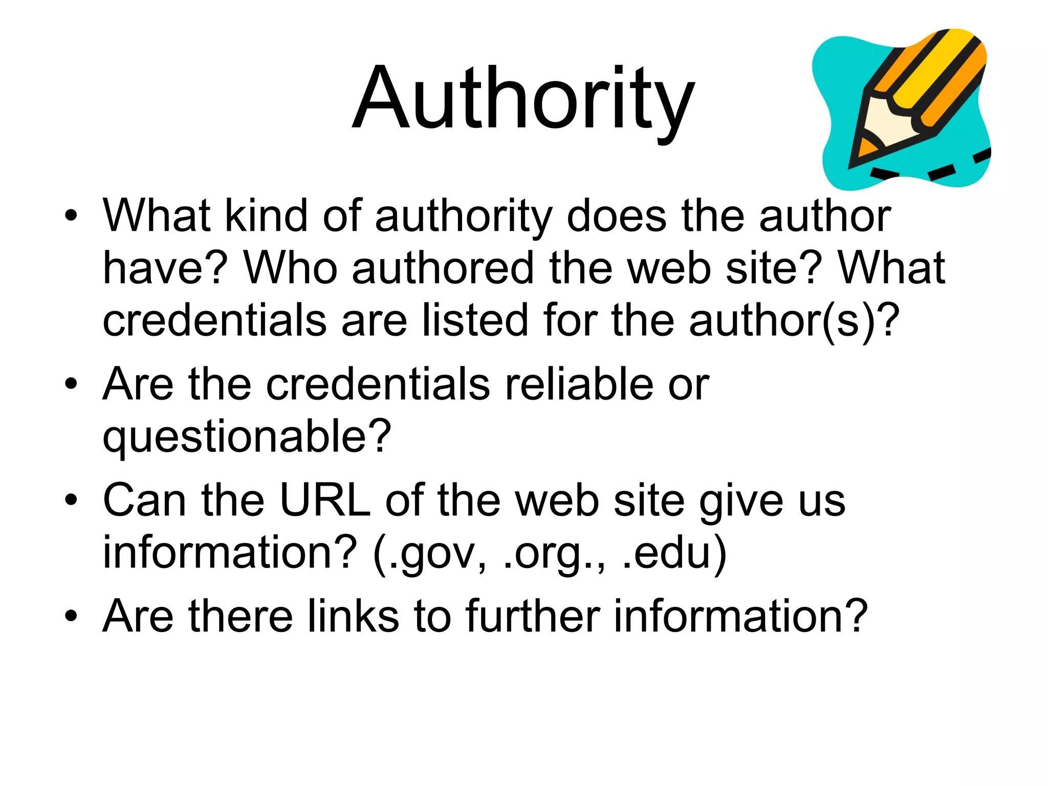 Authority What kind of authority does the author have? Who authored the web site? What credentials are listed for the author(s)? Are the credentials reliable or questionable? Can the URL of the web site give us information? (.gov, .org., .edu) Are there links to further information? 