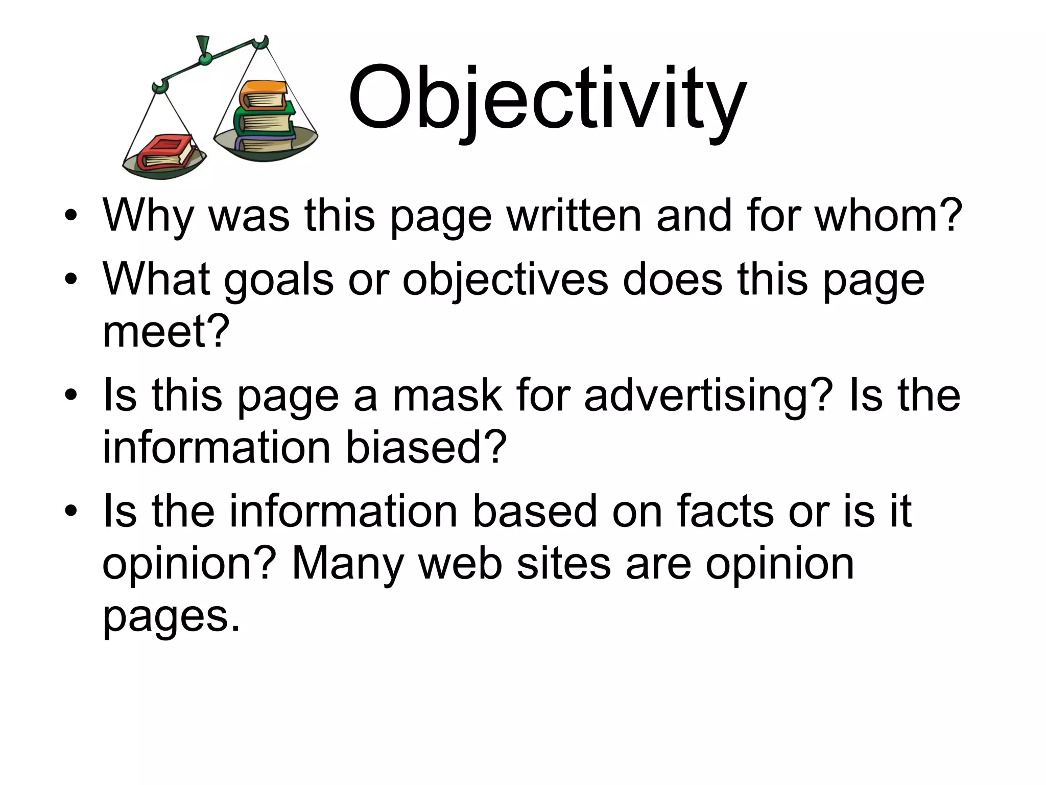 Objectivity Why was this page written and for whom? What goals or objectives does this page meet? Is this page a mask for advertising? Is the information biased? Is the information based on facts or is it opinion? Many web sites are opinion pages. 