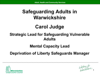 Adult, Health and Community Services Safeguarding Adults in Warwickshire Carol Judge Strategic Lead for Safeguarding Vulnerable Adults Mental Capacity Lead Deprivation of Liberty Safeguards Manager 