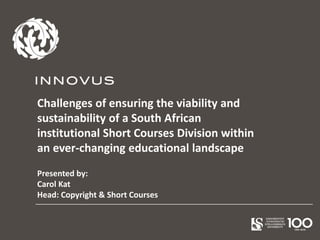 Challenges of ensuring the viability and
sustainability of a South African
institutional Short Courses Division within
an ever-changing educational landscape
Presented by:
Carol Kat
Head: Copyright & Short Courses
 