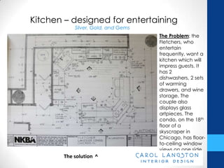 Kitchen – designed for entertaining
            Silver, Gold, and Gems
                                     The Problem: the
                                     Fletchers, who
                                     entertain
                                     frequently, want a
                                     kitchen which will
                                     impress guests. It
                                     has 2 dishwashers,
                                     2 sets of warming
                                     drawers, and wine
                                     storage. The
                                     couple also
                                     displays glass
                                     artpieces. The
                                     condo, on the 18th
                                     floor of a
                                     skyscraper in
                                     Chicago, has floor-
                                     to-ceiling window
                                     views on one side.

        The solution ^
 