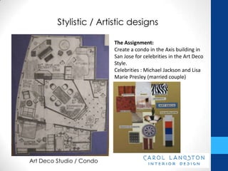 Stylistic / Artistic designs

                          The Assignment:
                          Create a condo in the Axis building in
                          San Jose for celebrities in the Art Deco
                          Style.
                          Celebrities : Michael Jackson and Lisa
                          Marie Presley (married couple)




Art Deco Studio / Condo
 