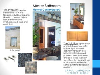 Master Bathroom
The Problem: Master            Natural Contemporary
Bathroom 8’-5” x 8’-5”
footprint, could not expand.
Needed a more modern
look. Bathroom was small,
crowded, dark and
outdated.




                                                      The Solution: open a wall
                                                      and install glass blocks for
                                                      natural light. Suspend
      In the shower                                   cabinetry for open look.
                                                      Natural materials in grid
                                                      pattern. Contrast of warm
                                                      and cool tones. Maintain
                                                      turn-of-century look with use
                                                      of brushed nickel fixtures.
                                                      Kohler purist model keeps it
                                                      modern.
 