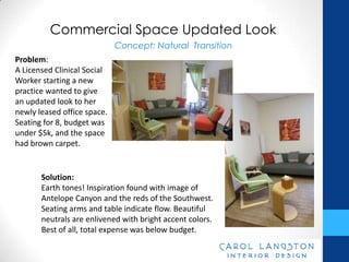 Commercial Space Updated Look
                             Concept: Natural Transition
Problem:
A Licensed Clinical Social
Worker starting a new
practice wanted to give
an updated look to her
newly leased office space.
Seating for 8, budget was
under $5k, and the space
had brown carpet.


       Solution:
       Earth tones! Inspiration found with image of
       Antelope Canyon and the reds of the Southwest.
       Seating arms and table indicate flow. Beautiful
       neutrals are enlivened with bright accent colors.
       Best of all, total expense was below budget.
 