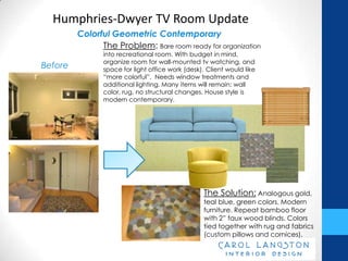 Humphries-Dwyer TV Room Update
         Colorful Geometric Contemporary
               The Problem: Bare room ready for organization
                into recreational room. With budget in
                mind, organize room for wall-mounted tv
Before          watching, and space for light office work (desk).
                Client would like “more colorful”. Needs window
                treatments and additional lighting. Many items will
                remain: wall color, rug, no structural changes. House
                style is modern contemporary.




                                                 The Solution: Analogous
                                                 gold, teal blue, green colors.
                                                 Modern furniture. Repeat bamboo
                                                 floor with 2” faux wood blinds.
                                                 Colors tied together with rug and
                                                 fabrics (custom pillows and
                                                 cornices).
 