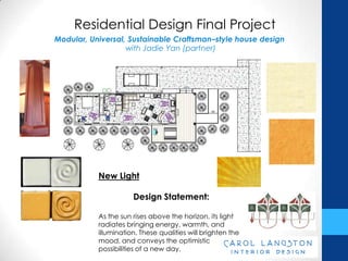 Residential Design Final Project
Modular, Universal, Sustainable Craftsman–style house design
                   with Jadie Yan (partner)




           New Light

                      Design Statement:

           As the sun rises above the horizon, its light
           radiates bringing energy, warmth, and
           illumination. These qualities will brighten the
           mood, and conveys the optimistic
           possibilities of a new day.
 