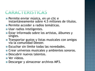  Permite enviar música, en un clic e
  instantáneamente sobre 4.5 millones de títulos.
 Permite acceder a radios temáticas.
 Usar radios inteligentes.
 Estar informado sobre los artistas, álbumes y
  singles.
 Transportar gustos y listas musicales con amigos
  vía la comunidad Deezer.
 Escuchar sin límite todas las novedades.
 Crear universos musicales y ambientes sonoros.
 Descubrir nuevos talentos.
 Ver vídeos.
 Descargar y almacenar archivos MP3.
 