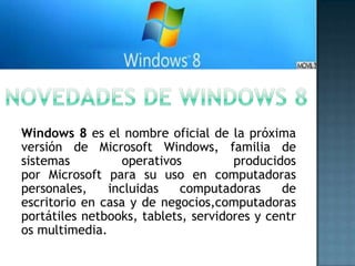 Windows 8 es el nombre oficial de la próxima
versión de Microsoft Windows, familia de
sistemas         operativos          producidos
por Microsoft para su uso en computadoras
personales,    incluidas    computadoras     de
escritorio en casa y de negocios,computadoras
portátiles netbooks, tablets, servidores y centr
os multimedia.
 