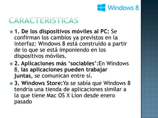  1. De los dispositivos móviles al PC: Se
  confirman los cambios ya previstos en la
  interfaz: Windows 8 está construido a partir
  de lo que se está imponiendo en los
  dispositivos móviles.
 2. Aplicaciones más ‘sociables’:En Windows
  8, las aplicaciones pueden trabajar
  juntas, se comunican entre sí.
 3. Windows Store:Ya se sabía que Windows 8
  tendría una tienda de aplicaciones similar a
  la que tiene Mac OS X Lion desde enero
  pasado
 