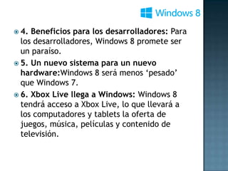  4. Beneficios para los desarrolladores: Para
  los desarrolladores, Windows 8 promete ser
  un paraíso.
 5. Un nuevo sistema para un nuevo
  hardware:Windows 8 será menos ‘pesado’
  que Windows 7.
 6. Xbox Live llega a Windows: Windows 8
  tendrá acceso a Xbox Live, lo que llevará a
  los computadores y tablets la oferta de
  juegos, música, películas y contenido de
  televisión.
 