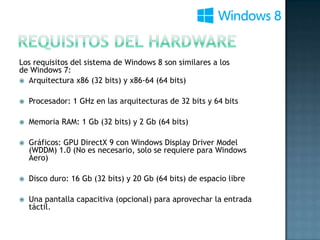 Los requisitos del sistema de Windows 8 son similares a los
de Windows 7:
 Arquitectura x86 (32 bits) y x86-64 (64 bits)


   Procesador: 1 GHz en las arquitecturas de 32 bits y 64 bits

   Memoria RAM: 1 Gb (32 bits) y 2 Gb (64 bits)

   Gráficos: GPU DirectX 9 con Windows Display Driver Model
    (WDDM) 1.0 (No es necesario, solo se requiere para Windows
    Aero)

   Disco duro: 16 Gb (32 bits) y 20 Gb (64 bits) de espacio libre

   Una pantalla capacitiva (opcional) para aprovechar la entrada
    táctil.
 