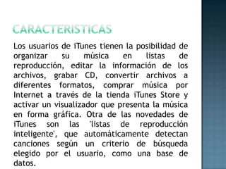 Los usuarios de iTunes tienen la posibilidad de
organizar     su    música   en    listas    de
reproducción, editar la información de los
archivos, grabar CD, convertir archivos a
diferentes formatos, comprar música por
Internet a través de la tienda iTunes Store y
activar un visualizador que presenta la música
en forma gráfica. Otra de las novedades de
iTunes son las 'listas de reproducción
inteligente', que automáticamente detectan
canciones según un criterio de búsqueda
elegido por el usuario, como una base de
datos.
 