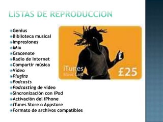 Genius
Biblioteca musical
Impresiones
iMix
Gracenote
Radio de Internet
Compartir música
Vídeo
Plugins
Podcasts
Podcasting de vídeo
Sincronización con iPod
Activación del iPhone
iTunes Store o Appstore
Formato de archivos compatibles
 