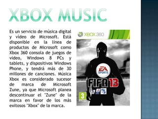 Es un servicio de música digital
y vídeo de Microsoft. Está
disponible en la línea de
productos de Microsoft como
Xbox 360 consola de juegos de
video, Windows 8 PCs y
tablets, y dispositivos Windows
Phone, y tendrá más de 30
millones de canciones. Música
Xbox es considerado sucesor
de    marca     de     Microsoft
Zune, ya que Microsoft planea
descontinuar el "Zune" de la
marca en favor de los más
exitosos "Xbox" de la marca.
 