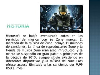 Microsoft se había aventurado antes en los
servicios de música con su Zune marca. El
mercado de la música de Zune incluye 11 millones
de canciones. La línea de reproductores Zune y la
tienda de música Zune eran algo infructuoso, y la
marca se suspendió en gran parte a principios de
la década de 2010, aunque siguió existiendo en
diferentes dispositivos y la música de Zune Pass
ofrece acceso ilimitado a las canciones por 9,99
USD al mes.
 