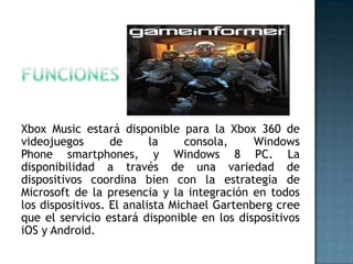 Xbox Music estará disponible para la Xbox 360 de
videojuegos       de      la     consola,    Windows
Phone smartphones, y Windows 8 PC. La
disponibilidad a través de una variedad de
dispositivos coordina bien con la estrategia de
Microsoft de la presencia y la integración en todos
los dispositivos. El analista Michael Gartenberg cree
que el servicio estará disponible en los dispositivos
iOS y Android.
 