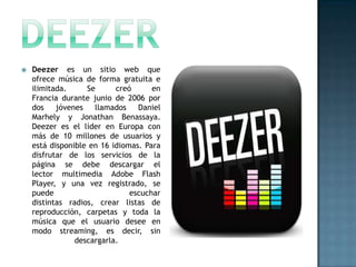    Deezer es un sitio web que
    ofrece música de forma gratuita e
    ilimitada.     Se      creó      en
    Francia durante junio de 2006 por
    dos    jóvenes   llamados    Daniel
    Marhely y Jonathan Benassaya.
    Deezer es el líder en Europa con
    más de 10 millones de usuarios y
    está disponible en 16 idiomas. Para
    disfrutar de los servicios de la
    página se debe descargar el
    lector multimedia Adobe Flash
    Player, y una vez registrado, se
    puede                      escuchar
    distintas radios, crear listas de
    reproducción, carpetas y toda la
    música que el usuario desee en
    modo streaming, es decir, sin
                descargarla.
 