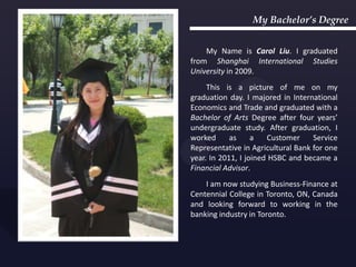 My Bachelor’s Degree


    My Name is Carol Liu. I graduated
from Shanghai International Studies
University in 2009.
     This is a picture of me on my
graduation day. I majored in International
Economics and Trade and graduated with a
Bachelor of Arts Degree after four years’
undergraduate study. After graduation, I
worked      as     a   Customer     Service
Representative in Agricultural Bank for one
year. In 2011, I joined HSBC and became a
Financial Advisor.
    I am now studying Business-Finance at
Centennial College in Toronto, ON, Canada
and looking forward to working in the
banking industry in Toronto.
 