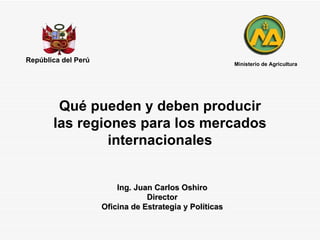 Qué pueden y deben producir las regiones para los mercados internacionales República del Perú Ing. Juan Carlos Oshiro Director Oficina de Estrategia y Políticas Ministerio de Agricultura 