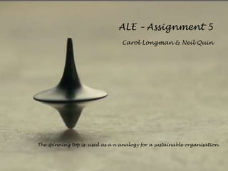 ALE – Assignment 5
Carol Longman & Neil Quin
The spinning top is used as a n analogy for a sustainable organisation.
 
