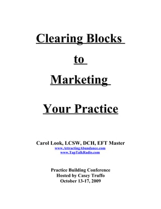 Clearing Blocks
                to
     Marketing

  Your Practice

Carol Look, LCSW, DCH, EFT Master
      www.AttractingAbundance.com
        www.TapTalkRadio.com



     Practice Building Conference
       Hosted by Casey Truffo
         October 13-17, 2009
 