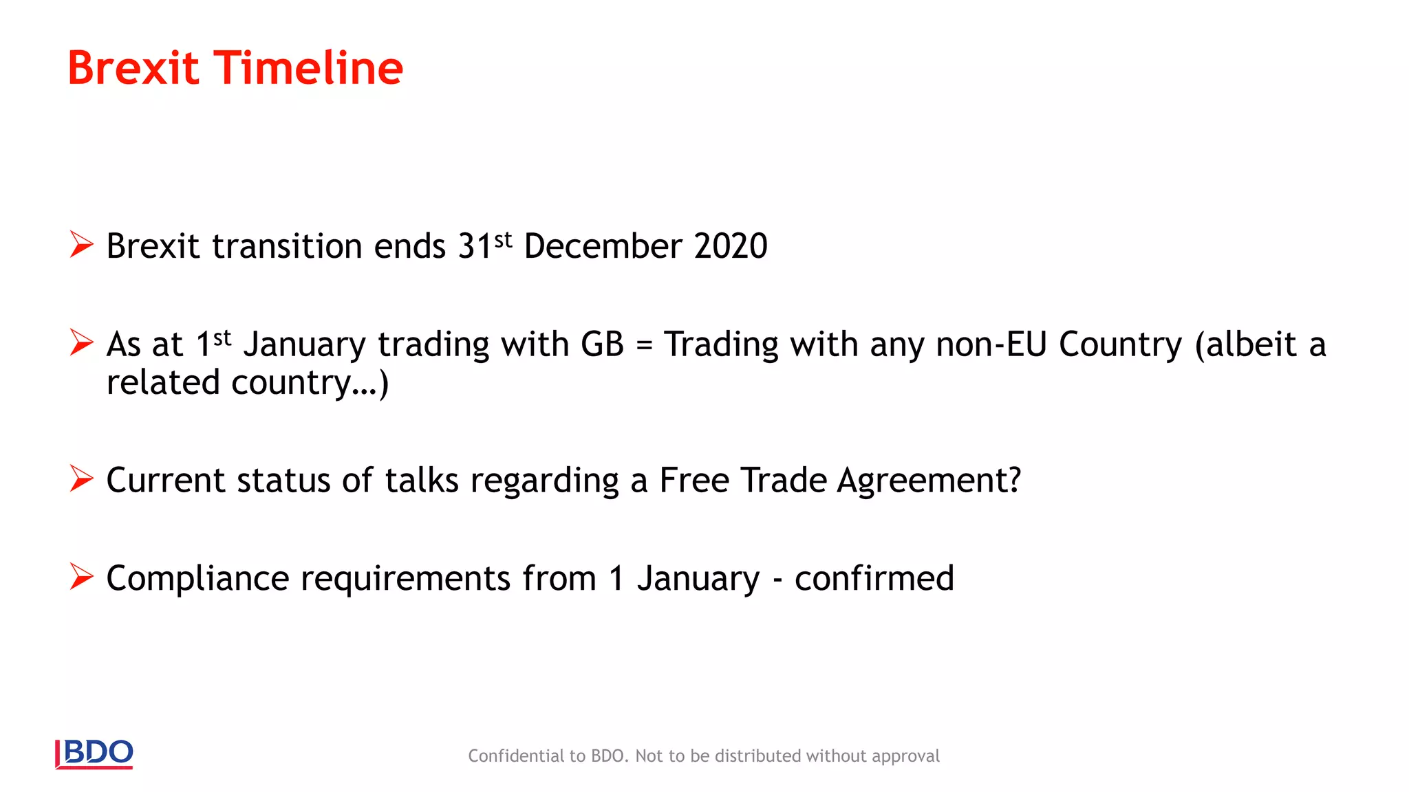Brexit Timeline
 Brexit transition ends 31st December 2020
 As at 1st January trading with GB = Trading with any non-EU Country (albeit a
related country…)
 Current status of talks regarding a Free Trade Agreement?
 Compliance requirements from 1 January - confirmed
Confidential to BDO. Not to be distributed without approval
 