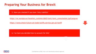 Confidential to BDO. Not to be distributed without approval
5. Have you checked if you have Duty Liability?
6. f so have you decided how to account for this?
Preparing Your Business for Brexit
https://ec.europa.eu/taxation_customs/dds2/taric/taric_consultation.jsp?Lang=en
https://www.check-future-uk-trade-tariffs.service.gov.uk/tariff
 