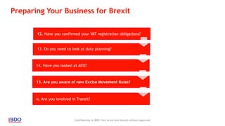 Confidential to BDO. Not to be distributed without approval
12. Have you confirmed your VAT registration obligations?
14. Have you looked at AEO?
15. Are you aware of new Excise Movement Rules?
16. Are you involved in Transit?
13. Do you need to look at duty planning?
Preparing Your Business for Brexit
 