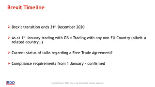 Brexit Timeline
 Brexit transition ends 31st December 2020
 As at 1st January trading with GB = Trading with any non-EU Country (albeit a
related country…)
 Current status of talks regarding a Free Trade Agreement?
 Compliance requirements from 1 January - confirmed
Confidential to BDO. Not to be distributed without approval
 