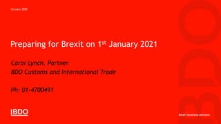 Preparing for Brexit on 1st January 2021
Carol Lynch, Partner
BDO Customs and International Trade
clynch@bdo.ie
Ph: 01-4700491
October 2020
 