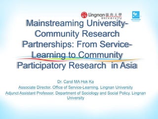 Mainstreaming University-
Community Research
Partnerships: From Service-
Learning to Community
Participatory Research in Asia
Dr. Carol MA Hok Ka
Associate Director, Office of Service-Learning, Lingnan University
Adjunct Assistant Professor, Department of Sociology and Social Policy, Lingnan
University
 