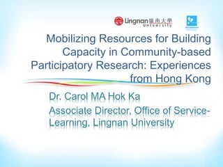 Mobilizing Resources for Building
Capacity in Community-based
Participatory Research: Experiences
from Hong Kong
Dr. Carol MA Hok Ka
Associate Director, Office of Service-
Learning, Lingnan University
 