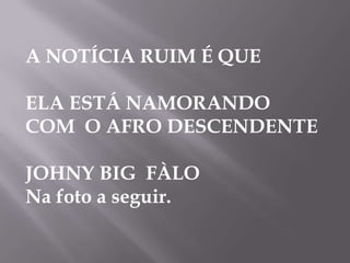 A NOTÍCIA RUIM É QUE

ELA ESTÁ NAMORANDO
COM O AFRO DESCENDENTE

JOHNY BIG FÀLO
Na foto a seguir.
 