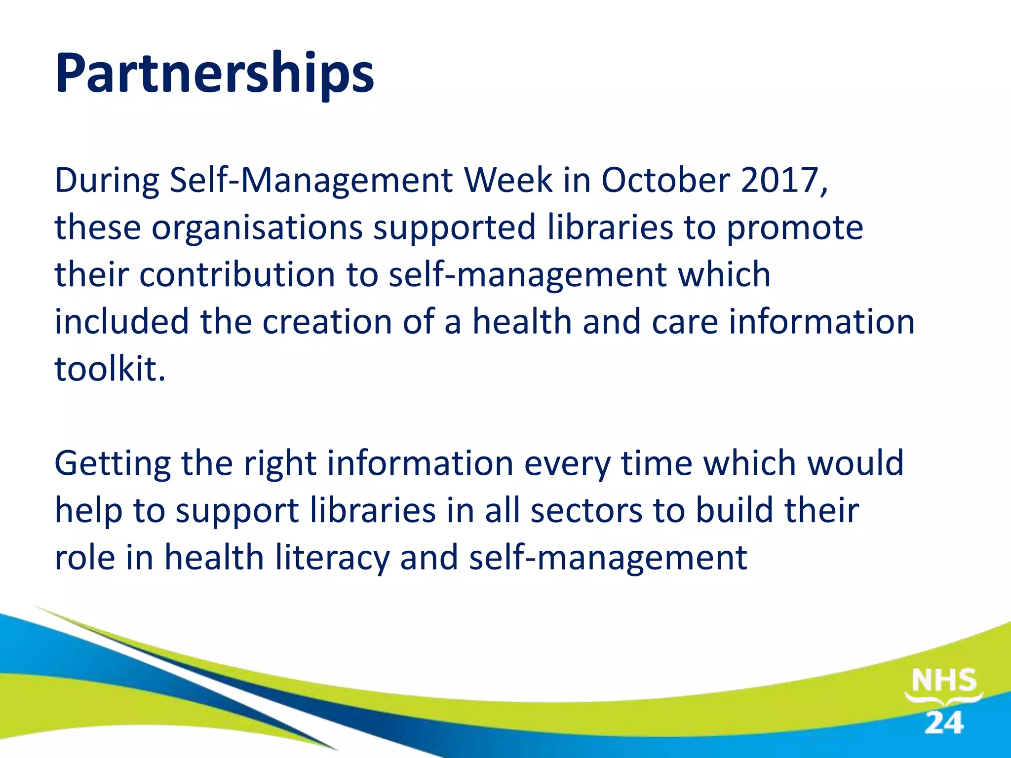 Partnerships
During Self-Management Week in October 2017,
these organisations supported libraries to promote
their contribution to self-management which
included the creation of a health and care information
toolkit.
Getting the right information every time which would
help to support libraries in all sectors to build their
role in health literacy and self-management
 