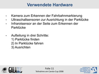 Verwendete Hardware

-   Kamera zum Erkennen der Fahrbahnmarkierung
-   Ultraschallsensoren zur Ausrichtung in der Parklücke
-   Infrarotsensor an der Seite zum Erkennen der
    Parklücke

-   Aufteilung in drei Schritte:
    1) Parklücke finden
    2) In Parklücke fahren
    3) Ausrichten




                               Folie 11
                      Teilnahme am Carolo‐Cup 2008
 
