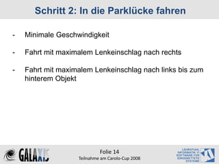 Schritt 2: In die Parklücke fahren

-   Minimale Geschwindigkeit

-   Fahrt mit maximalem Lenkeinschlag nach rechts

-   Fahrt mit maximalem Lenkeinschlag nach links bis zum
    hinterem Objekt




                            Folie 14
                   Teilnahme am Carolo‐Cup 2008
 