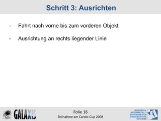 Schritt 3: Ausrichten

-   Fahrt nach vorne bis zum vorderen Objekt

-   Ausrichtung an rechts liegender Linie




                             Folie 16
                    Teilnahme am Carolo‐Cup 2008
 