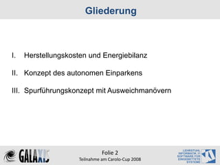 Gliederung



I.   Herstellungskosten und Energiebilanz

II. Konzept des autonomen Einparkens

III. Spurführungskonzept mit Ausweichmanövern




                               Folie 2
                     Teilnahme am Carolo‐Cup 2008
 