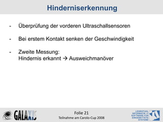 Hinderniserkennung

-   Überprüfung der vorderen Ultraschallsensoren

-   Bei erstem Kontakt senken der Geschwindigkeit

-   Zweite Messung:
    Hindernis erkannt     Ausweichmanöver




                             Folie 21
                    Teilnahme am Carolo‐Cup 2008
 