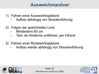 Ausweichmanöver

1) Fahren einer Ausweichtrajektorie
   - Aufbau abhängig von Streckenführung

2) Folgen der gestrichelten Linie
   - Mindestens 60 cm
   - Test, ob Hindernis umfahren, per Infrarot

3) Fahren einer Rückkehrtrajektorie
   - Aufbau wieder abhängig von Streckenführung




                            Folie 23
                   Teilnahme am Carolo‐Cup 2008
 