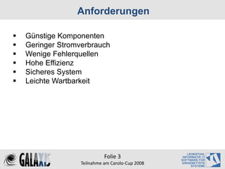 Anforderungen

Günstige Komponenten
Geringer Stromverbrauch
Wenige Fehlerquellen
Hohe Effizienz
Sicheres System
Leichte Wartbarkeit




                         Folie 3
               Teilnahme am Carolo‐Cup 2008
 
