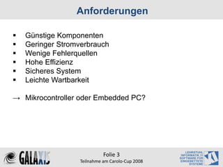 Anforderungen

   Günstige Komponenten
   Geringer Stromverbrauch
   Wenige Fehlerquellen
   Hohe Effizienz
   Sicheres System
   Leichte Wartbarkeit

→ Mikrocontroller oder Embedded PC?




                            Folie 3
                  Teilnahme am Carolo‐Cup 2008
 