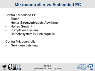Mikrocontroller vs Embedded PC

Contra Embedded PC:
- Teuer
- Hoher Stromverbrauch, Abwärme
- Hohes Gewicht
- Komplexes System
- Betriebssystem ist Fehlerquelle

Contra Mikrocontroller:
- Geringere Leistung




                              Folie 4
                    Teilnahme am Carolo‐Cup 2008
 