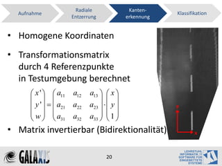 Radiale                Kanten-
  Aufnahme                                              Klassifikation
                     Entzerrung             erkennung


• Homogene Koordinaten
• Transformationsmatrix
  durch 4 Referenzpunkte
  in Testumgebung berechnet
       x '   a11 a12     a13   x 
                               
       y '    a21 a22   a23    y                y
       w a               a33   1 
         31 a32                
• Matrix invertierbar (Bidirektionalität)                       x



                                   20
 