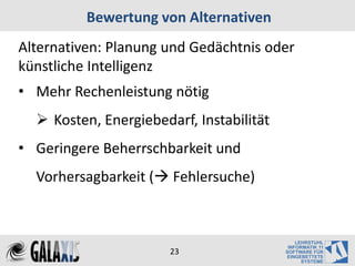 Bewertung von Alternativen
Alternativen: Planung und Gedächtnis oder
künstliche Intelligenz
• Mehr Rechenleistung nötig
   Kosten, Energiebedarf, Instabilität
• Geringere Beherrschbarkeit und
  Vorhersagbarkeit ( Fehlersuche)



                       23
 
