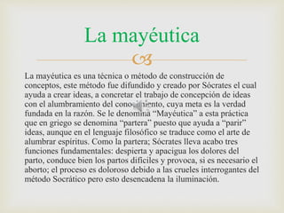 La mayéutica 
 
La mayéutica es una técnica o método de construcción de 
conceptos, este método fue difundido y creado por Sócrates el cual 
ayuda a crear ideas, a concretar el trabajo de concepción de ideas 
con el alumbramiento del conocimiento, cuya meta es la verdad 
fundada en la razón. Se le denomina “Mayéutica” a esta práctica 
que en griego se denomina “partera” puesto que ayuda a “parir” 
ideas, aunque en el lenguaje filosófico se traduce como el arte de 
alumbrar espíritus. Como la partera; Sócrates lleva acabo tres 
funciones fundamentales: despierta y apacigua los dolores del 
parto, conduce bien los partos difíciles y provoca, si es necesario el 
aborto; el proceso es doloroso debido a las crueles interrogantes del 
método Socrático pero esto desencadena la iluminación. 
 