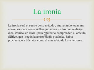 La ironía 
 
La ironía será el centro de su método , atravesando todas sus 
conversaciones con aquellos que saben – a los que se dirige 
dice, irónico sin duda , para ratificar o comprender al oráculo 
délfico, que , según la antropología platónica, había 
proclamado a Sócrates como el mas sabio de los anteriores. 
 
