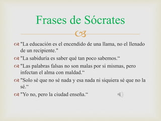 Frases de Sócrates 
 
 "La educación es el encendido de una llama, no el llenado 
de un recipiente." 
 "La sabiduría es saber qué tan poco sabemos.“ 
 "Las palabras falsas no son malas por si mismas, pero 
infectan el alma con maldad.“ 
 "Solo sé que no sé nada y esa nada ni siquiera sé que no la 
sé.“ 
 "Yo no, pero la ciudad enseña.“ 
 