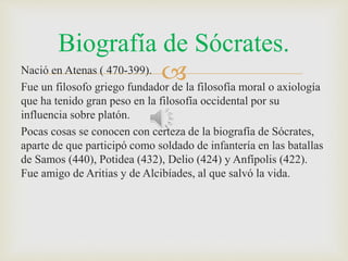 Biografía de Sócrates. 
Nació en Atenas ( 470-399).  
Fue un filosofo griego fundador de la filosofía moral o axiología 
que ha tenido gran peso en la filosofía occidental por su 
influencia sobre platón. 
Pocas cosas se conocen con certeza de la biografía de Sócrates, 
aparte de que participó como soldado de infantería en las batallas 
de Samos (440), Potidea (432), Delio (424) y Anfípolis (422). 
Fue amigo de Aritias y de Alcibíades, al que salvó la vida. 
 