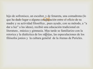  hijo de sofronisco, un escultor, y de fenareta, una comadrona (lo 
que ha dado lugar a alguna comparación entre el oficio de su 
madre y su actividad filosófica , pues ayudo, con su método, a “a 
dar a luz” a las ideas), recibió una educación tradicional en 
literatura , música y gimnasia. Mas tarde se familiarizo con la 
retorica y la dialéctica de los sofistas, las especulaciones de los 
filósofos jonios y la cultura general de la Atenas de Pericles. 
 